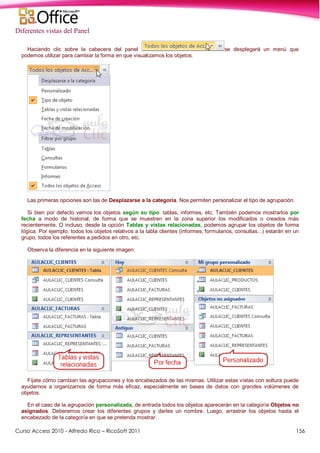 Curso Access 2010 - Alfredo Rico – RicoSoft 2011 156
Diferentes vistas del Panel
Haciendo clic sobre la cabecera del panel se desplegará un menú que
podemos utilizar para cambiar la forma en que visualizamos los objetos.
Las primeras opciones son las de Desplazarse a la categoría. Nos permiten personalizar el tipo de agrupación.
Si bien por defecto vemos los objetos según su tipo: tablas, informes, etc. También podemos mostrarlos por
fecha a modo de historial, de forma que se muestren en la zona superior los modificados o creados más
recientemente. O incluso, desde la opción Tablas y vistas relacionadas, podemos agrupar los objetos de forma
lógica. Por ejemplo, todos los objetos relativos a la tabla clientes (informes, formularios, consultas...) estarán en un
grupo, todos los referentes a pedidos en otro, etc.
Observa la diferencia en la siguiente imagen:
Fíjate cómo cambian las agrupaciones y los encabezados de las mismas. Utilizar estas vistas con soltura puede
ayudarnos a organizarnos de forma más eficaz, especialmente en bases de datos con grandes volúmenes de
objetos.
En el caso de la agrupación personalizada, de entrada todos los objetos aparecerán en la categoría Objetos no
asignados. Deberemos crear los diferentes grupos y darles un nombre. Luego, arrastrar los objetos hasta el
encabezado de la categoría en que se pretenda mostrar.
 