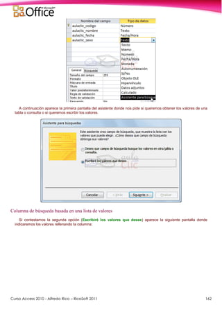Curso Access 2010 - Alfredo Rico – RicoSoft 2011 162
A continuación aparece la primera pantalla del asistente donde nos pide si queremos obtener los valores de una
tabla o consulta o si queremos escribir los valores.
Columna de búsqueda basada en una lista de valores
Si contestamos la segunda opción (Escribiré los valores que desee) aparece la siguiente pantalla donde
indicaremos los valores rellenando la columna:
 