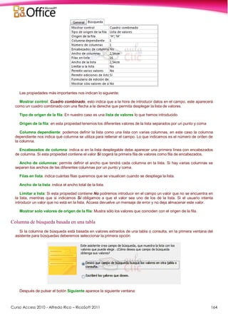 Curso Access 2010 - Alfredo Rico – RicoSoft 2011 164
Las propiedades más importantes nos indican lo siguiente:
Mostrar control: Cuadro combinado, esto indica que a la hora de introducir datos en el campo, este aparecerá
como un cuadro combinado con una flecha a la derecha que permita desplegar la lista de valores.
Tipo de origen de la fila: En nuestro caso es una lista de valores lo que hemos introducido.
Origen de la fila: en esta propiedad tenemos los diferentes valores de la lista separados por un punto y coma
Columna dependiente: podemos definir la lista como una lista con varias columnas, en este caso la columna
dependiente nos indica qué columna se utiliza para rellenar el campo. Lo que indicamos es el número de orden de
la columna.
Encabezados de columna: indica si en la lista desplegable debe aparecer una primera línea con encabezados
de columna. Si esta propiedad contiene el valor Sí cogerá la primera fila de valores como fila de encabezados.
Ancho de columnas: permite definir el ancho que tendrá cada columna en la lista. Si hay varias columnas se
separan los anchos de las diferentes columnas por un punto y coma.
Filas en lista: indica cuántas filas queremos que se visualicen cuando se despliega la lista.
Ancho de la lista: indica el ancho total de la lista.
Limitar a lista: Si esta propiedad contiene No podremos introducir en el campo un valor que no se encuentra en
la lista, mientras que si indicamos Sí obligamos a que el valor sea uno de los de la lista. Si el usuario intenta
introducir un valor que no está en la lista, Access devuelve un mensaje de error y no deja almacenar este valor.
Mostrar solo valores de origen de la fila: Mustra sólo los valores que coinciden con el origen de la fila.
Columna de búsqueda basada en una tabla
Si la columna de búsqueda está basada en valores extraidos de una tabla o consulta, en la primera ventana del
asistente para búsquedas deberemos seleccionar la primera opción
Después de pulsar el botón Siguiente aparece la siguiente ventana:
 
