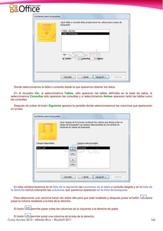Curso Access 2010 - Alfredo Rico – RicoSoft 2011 165
Donde seleccionamos la tabla o consulta desde la que queremos obtener los datos.
En el recuadro Ver, si seleccionamos Tablas, sólo aparecen las tablas definidas en la base de datos, si
seleccionamos Consultas sólo aparecen las consultas y si seleccionamos Ambas aparecen tanto las tablas como
las consultas.
Después de pulsar el botón Siguiente aparece la pantalla donde seleccionaremos las columnas que aparecerán
en la lista.
En esta ventana tenemos en la lista de la izquierda las columnas de la tabla o consulta elegida y en la lista de
la derecha iremos colocando las columnas que queremos aparezcan en la lista de búsqueda.
Para seleccionar una columna hacer clic sobre ella para que esté resaltada y después pulsar el botón para
pasar la columa resaltada a la lista de la derecha.
El botón permite pasar todas las columnas de la izquierda a la derecha de golpe.
El botón permite quitar una columna de la lista de la derecha.
 