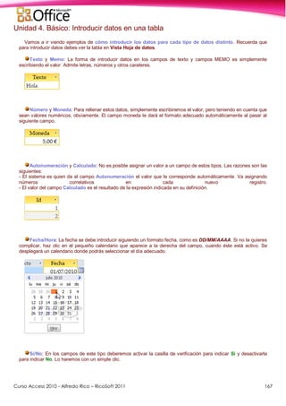 Curso Access 2010 - Alfredo Rico – RicoSoft 2011 167
Unidad 4. Básico: Introducir datos en una tabla
Vamos a ir viendo ejemplos de cómo introducir los datos para cada tipo de datos distinto. Recuerda que
para introducir datos debes ver la tabla en Vista Hoja de datos.
Texto y Memo: La forma de introducir datos en los campos de texto y campos MEMO es simplemente
escribiendo el valor. Admite letras, números y otros carateres.
Número y Moneda: Para rellenar estos datos, simplemente escribiremos el valor, pero teniendo en cuenta que
sean valores numéricos, obviamente. El campo moneda le dará el formato adecuado automáticamente al pasar al
siguiente campo.
Autonumeración y Calculado: No es posible asignar un valor a un campo de estos tipos. Las razones son las
siguientes:
- El sistema es quien da al campo Autonumeración el valor que le corresponde automáticamente. Va asignando
números correlativos en cada nuevo registro.
- El valor del campo Calculado es el resultado de la expresión indicada en su definición.
Fecha/Hora: La fecha se debe introducir siguiendo un formato fecha, como es DD/MM/AAAA. Si no te quieres
complicar, haz clic en el pequeño calendario que aparece a la derecha del campo, cuando éste está activo. Se
desplegará un calendario donde podrás seleccionar el día adecuado.
Sí/No: En los campos de este tipo deberemos activar la casilla de verificación para indicar Sí y desactivarla
para indicar No. Lo haremos con un simple clic.
 