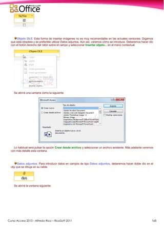 Curso Access 2010 - Alfredo Rico – RicoSoft 2011 168
Objeto OLE: Esta forma de insertar imágenes no es muy recomendable en las actuales versiones. Digamos
que está obsoleta y es preferible utilizar Datos adjuntos. Aún así, veremos cómo se introduce. Deberemos hacer clic
con el botón derecho del ratón sobre el campo y seleccionar Insertar objeto... en el menú contextual.
Se abrirá una ventana como la siguiente:
Lo habitual será pulsar la opción Crear desde archivo y seleccionar un archivo existente. Más adelante veremos
con más detalle esta ventana.
Datos adjuntos: Para introducir datos en campos de tipo Datos adjuntos, deberemos hacer doble clic en el
clip que se dibuja en su celda.
Se abrirá la ventana siguiente:
 