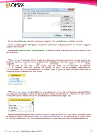 Curso Access 2010 - Alfredo Rico – RicoSoft 2011 169
En ella deberás Agregar los archivos que quieras adjuntar. Y los podrás Quitar en cualquier momento.
Además, desde la opción Abrir podrás visualizar los archivos que ya hayas adjuntado (se iniciará el programa
capaz de reproducirlos).
Las opciones Guardar como... y Guardar todo... te permiten guardar en tu disco duro local los archivos de la
lista de adjuntos.
Hipervínculo: Al igual que el texto, simplemente deberemos escribir para rellenar este campo. Lo único que
tendremos que tener en cuenta es que cualquier texto introducido se interpretará como una ruta. Por lo tanto,
asegúrate de que introduces enlaces válidos.
- Si se trata de una ruta a una carpeta local se abrirá con el explorador de Windows.
- Si se interpreta como una dirección de internet, se abrirá con el navegador predeterminado.
- Si se interpreta como un correo electrónico, se intentará iniciar el gestor de correo del equipo para enviar un
mensaje a la dirección especificada en el campo.
Asistente para búsqueda: Al situarte en un campo de este tipo, verás en la zona derecha una pequeña flecha
que, al pulsarla, desplegará una lista de opciones. Éstas habrán sido definidas en el diseño de la tabla y serán
valores introducidos a mano o bien valores procedentes de la información de alguna tabla.
Mientras tengas desplegada la lista, también visualizarás un pequeño botón en la zona inferior. Si haces clic en él
se abrirá una ventana que te permitirá editar los elementos disponibles. Es recomendable que, si quieres utilizar
un valor que no se muestra en la lista, edites la lista desde aquí en vez de escribirlo directamente en el recuadro.
 