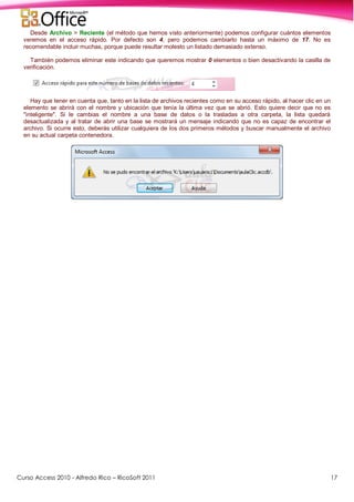 Curso Access 2010 - Alfredo Rico – RicoSoft 2011 17
Desde Archivo > Reciente (el método que hemos visto anteriormente) podemos configurar cuántos elementos
veremos en el acceso rápido. Por defecto son 4, pero podemos cambiarlo hasta un máximo de 17. No es
recomendable incluir muchas, porque puede resultar molesto un listado demasiado extenso.
También podemos eliminar este indicando que queremos mostrar 0 elementos o bien desactivando la casilla de
verificación.
Hay que tener en cuenta que, tanto en la lista de archivos recientes como en su acceso rápido, al hacer clic en un
elemento se abrirá con el nombre y ubicación que tenía la última vez que se abrió. Esto quiere decir que no es
"inteligente". Si le cambias el nombre a una base de datos o la trasladas a otra carpeta, la lista quedará
desactualizada y al tratar de abrir una base se mostrará un mensaje indicando que no es capaz de encontrar el
archivo. Si ocurre esto, deberás utilizar cualquiera de los dos primeros métodos y buscar manualmente el archivo
en su actual carpeta contenedora.
 