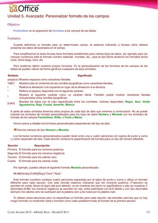 Curso Access 2010 - Alfredo Rico – RicoSoft 2011 171
Unidad 5. Avanzado: Personalizar formato de los campos
Objetivo
Profundizar en la asignación de formatos a los campos de las tablas.
Formatos
Cuando definimos un formato para un determinado campo, le estamos indicando a Access cómo deberá
presentar los datos almacenados en el campo.
Para simplificarnos la tarea Access tiene formatos predefinidos para ciertos tipos de datos, por ejemplo para los
campos numéricos está el formato número estándar, moneda, etc., para el tipo fecha tenemos los formatos fecha
corta, fecha larga, hora, etc.
Pero podemos definir nuestros propios formatos. En la personalización de los formatos de los campos de las
tablas se pueden utilizar de forma genérica cualquiera de esos símbolos:
Símbolo Significado
(espacio) Muestra espacios como caracteres literales.
"ABC" Muestra todo el contenido de las comillas tipográficas como caracteres literales.
! Realiza la alineación a la izquierda en lugar de la alineación a la derecha.
* Rellena el espacio disponible con el siguiente carácter.

Muestra el siguiente carácter como un carácter literal. También puede mostrar caracteres literales
incluyéndolos entre comillas tipográficas.
[color]
Muestra los datos con el color especificado entre los corchetes. Colores disponibles: Negro, Azul, Verde,
Aguamarina, Rojo, Fucsia, Amarillo, Blanco.
A parte de estos símbolos tenemos otros propios de cada tipo de dato que veremos a continuación. No se puede
mezclar los símbolos de formato personalizados para los tipos de datos Número y Moneda con los símbolos de
formato de los campos Fecha/Hora, Sí/No, o Texto y Memo.
Ahora vamos a detallar los formatos personalizados dependiendo del tipo de dato.
Para los campos de tipo Número y Moneda.
Los formatos numéricos personalizados pueden tener entre una y cuatro secciones con signos de punto y coma
(;) como separador de lista. Cada sección contiene la especificación de formato para un tipo de número diferente.
Sección Descripción
Primera El formato para los números positivos.
Segunda El formato para los números negativos.
Tercera El formato para los valores cero.
Cuarta El formato para los valores nulos.
Por ejemplo, puedes utilizar el siguiente formato Moneda personalizado:
€#,##[Verde];(0,00€)[Rojo];"Cero";"Nulo"
Este formato numérico contiene cuatro secciones separadas por el signo de punto y coma y utiliza un formato
diferente para cada sección. Con este formato estamos indicando que los números positivos (1ªsección) se
escriben en verde, llevan el signo del euro delante, no se muestran los ceros no significativos y solo se muestran 2
decimales (#.##); los números negativos se escriben en rojo, entre paréntesis con el € detrás y con dos decimales
siempre; los valores cero se sustituyen por la palabra cero y los nulos por la palabra nulo.
Si utilizas varias secciones pero no especificas un formato para cada sección, las entradas para las que no hay
ningún formato no mostrarán nada o tomarán como valor predeterminado el formato de la primera sección.
 