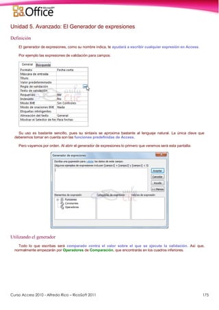 Curso Access 2010 - Alfredo Rico – RicoSoft 2011 175
Unidad 5. Avanzado: El Generador de expresiones
Definición
El generador de expresiones, como su nombre indica, te ayudará a escribir cualquier expresión en Access.
Por ejemplo las expresiones de validación para campos:
Su uso es bastante sencillo, pues su sintaxis se aproxima bastante al lenguaje natural. La única clave que
deberemos tomar en cuenta son las funciones predefinidas de Access.
Pero vayamos por orden. Al abrir el generador de expresiones lo primero que veremos será esta pantalla:
Utilizando el generador
Todo lo que escribas será comparado contra el valor sobre el que se ejecute la validación. Así que,
normalmente empezarán por Operadores de Comparación, que encontrarás en los cuadros inferiores.
 