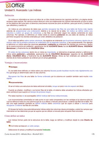 Curso Access 2010 - Alfredo Rico – RicoSoft 2011 178
Unidad 5. Avanzado: Los índices
Definición
Un índice en informática es como el índice de un libro donde tenemos los capítulos del libro y la página donde
empieza cada capítulo. No vamos a entrar ahora en cómo se implementan los índices internamente ya que no entra
en los objetivos del curso pero sí daremos unas breves nociones de cómo se definen, para qué sirven y cuándo hay
que utilizarlos y cuando no.
Un índice es una estructura de datos que permite recuperar las filas de una tabla de forma más rápida
además de proporcionar una ordenación distinta a la natural de la tabla. Un índice se define sobre una
columna o sobre un grupo de columnas, y las filas se ordenarán según los valores contenidos en esas
columnas. Por ejemplo, si definimos un índice sobre la columna poblacion de una tabla de clientes, el índice
permitirá recuperar los clientes ordenados por orden alfabético de población.
Si el índice se define sobre varias columnas, los registros se ordenarán por la primera columna, dentro de un
mismo valor de la primera columna se ordenarán por la segunda columna, y así sucesivamente. Por ejemplo
si definimos un índice sobre las columnas provincia y poblacion se ordenarán los clientes por provincia y dentro
de la misma provincia por población, aparecerían los de ALICANTE Denia, los de ALICANTE Xixona, VALENCIA
Benetússer, y finalmente los de VALENCIA Oliva.
El orden de las columnas dentro de un índice es importante, si retomamos el ejemplo anterior y definimos el
índice sobre poblacion y provincia, aparecerían los de VALENCIA Benetusser, seguidos de los ALICANTE
Denia, VALENCIA Oliva, y finalmente los de ALICANTE Xixona. Ahora se han ordenado por población y los
clientes de la misma población se ordenan por el campo provincia.
Ventajas e inconvenientes
Ventajas:
Si una tabla tiene definido un índice sobre una columna Access puede localizar mucho más rápidamente una
fila que tenga un determinado valor en esa columna.
Recuperar las filas de una tabla de forma ordenada por la columna en cuestión también será mucho más
rápido.
Inconvenientes:
Al ser el índice una estructura de datos adicional a la tabla, ocupa un poco más de espacio en disco.
Cuando se añaden, modifican o se borran filas de la tabla, el sistema debe actualizar los índices afectados por
esos cambios lo que supone un tiempo de proceso mayor.
Por estas razones no es aconsejable definir índices de forma indiscriminada.
Los inconvenientes comentados en este punto no son nada comparados con las ventajas si la columna sobre la
cual se define el índice es una columna que se va a utilizar a menudo para buscar u ordenar las filas de la tabla. Por
eso una regla bastante acertada es definir índices sobre columnas que se vayan a utilizar a menudo para
recuperar u ordenar las filas de una tabla.
El Access de hecho crea automáticamente índices sobre las columnas claves principales y sobre los campos que
intervienen en las relaciones ya que se supone que se utilizan a menudo para recuperar filas concretas.
Cómo definir un índice
Los índices forman parte de la estructura de la tabla, luego se definen y modifican desde la vista Diseño de
tabla.
Si el índice se basa en un sólo campo.
Seleccionar el campo y modificar la propiedad Indexado.
 