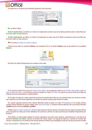 Curso Access 2010 - Alfredo Rico – RicoSoft 2011 179
Si pulsamos en la flecha de la derecha aparecen tres opciones:
No: no tiene índice.
Sí (Con duplicados): se define un índice con duplicados es decir que en la tabla podremos tener varias filas con
el mismo valor en esa columna.
Sí (Sin duplicados): se define un índice sin duplicados es decir que en la tabla no podremos tener dos filas con
el mismo valor en esa columna.
Si el índice se basa en varios campos.
Tenemos que abrir la ventana Índices con haciendo clic en el botón Indices que se encuentra en la pestaña
Diseño:
Al hacer clic sobre él aparecerá una ventana como esta:
En la primera columna se pone el nombre del índice, en la segunda columna el nombre del campo sobre el
que se basa el índice, y en la tercera columna podemos indicar el orden (si queremos que las filas de la tabla se
ordenen de forma ascendente o descendente).
Si el índice se basa en varias columnas se pone el nombre del índice en una primera línea con el primer campo
que contiene y en las líneas siguientes se indican los demás campos que forman el índice.
En nuestro ejemplo tenemos dos índices definidos sobre la tabla, el índice PrimaryKey lo ha creado Access
cuando hemos definido el campo codigo como clave principal, y nosotros hemos definido otro que hemos llamado
nombre sobre el campo aulaclic_nombre.
Observa que el orden puede ser distinto para cada uno de los campos. De esta forma el índice se podrá utilizar
para recuperar los datos por orden alfabético de provincia y dentro de cada provincia por localidad empezando por
la letra z.
Para definir el índice basta realizar la misma operación que para crear campos, posicionarse en una fila de la
columna Nombre de Índice, escribir el nombre del índice, pasar a la siguiente columna y escribir el nombre del
campo o haciendo clic a la derecha del campo aparece la flecha que despliega la lista de campos que tiene la tabla
 