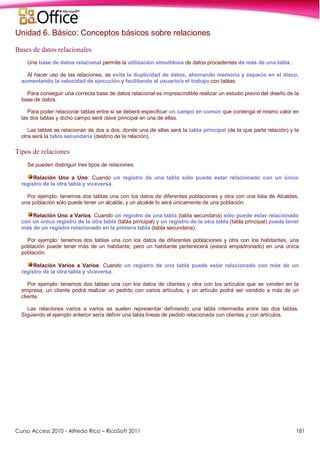 Curso Access 2010 - Alfredo Rico – RicoSoft 2011 181
Unidad 6. Básico: Conceptos básicos sobre relaciones
Bases de datos relacionales
Una base de datos relacional permite la utilización simultánea de datos procedentes de más de una tabla .
Al hacer uso de las relaciones, se evita la duplicidad de datos, ahorrando memoria y espacio en el disco,
aumentando la velocidad de ejecución y facilitando al usuario/a el trabajo con tablas.
Para conseguir una correcta base de datos relacional es imprescindible realizar un estudio previo del diseño de la
base de datos.
Para poder relacionar tablas entre sí se deberá especificar un campo en común que contenga el mismo valor en
las dos tablas y dicho campo será clave principal en una de ellas.
Las tablas se relacionan de dos a dos, donde una de ellas será la tabla principal (de la que parte relación) y la
otra será la tabla secundaria (destino de la relación).
Tipos de relaciones
Se pueden distinguir tres tipos de relaciones:
Relación Uno a Uno: Cuando un registro de una tabla sólo puede estar relacionado con un único
registro de la otra tabla y viceversa.
Por ejemplo: tenemos dos tablas una con los datos de diferentes poblaciones y otra con una lista de Alcaldes,
una población sólo puede tener un alcalde, y un alcalde lo será únicamente de una población.
Relación Uno a Varios: Cuando un registro de una tabla (tabla secundaria) sólo puede estar relacionado
con un único registro de la otra tabla (tabla principal) y un registro de la otra tabla (tabla principal) puede tener
más de un registro relacionado en la primera tabla (tabla secundaria).
Por ejemplo: tenemos dos tablas una con los datos de diferentes poblaciones y otra con los habitantes, una
población puede tener más de un habitante, pero un habitante pertenecerá (estará empadronado) en una única
población.
Relación Varios a Varios: Cuando un registro de una tabla puede estar relacionado con más de un
registro de la otra tabla y viceversa.
Por ejemplo: tenemos dos tablas una con los datos de clientes y otra con los artículos que se venden en la
empresa, un cliente podrá realizar un pedido con varios artículos, y un artículo podrá ser vendido a más de un
cliente.
Las relaciones varios a varios se suelen representar definiendo una tabla intermedia entre las dos tablas.
Siguiendo el ejemplo anterior sería definir una tabla líneas de pedido relacionada con clientes y con artículos.
 