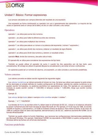 Curso Access 2010 - Alfredo Rico – RicoSoft 2011 183
Unidad 7. Básico: Formar expresiones
Los campos calculados son campos obtenidos del resultado de una expresión.
Una expresión se forma combinando un operador con uno o generalmente dos operandos. La mayoría de las
veces un operando será un campo de la tabla y el otro un valor concreto u otro campo.
Operadores
operador +, se utiliza para sumar dos números.
operador -, se utiliza para hallar la diferencia entre dos números.
operador *, se utiliza para multiplicar dos números.
operador ^, se utiliza para elevar un número a la potencia del exponente ( número ^ exponente )
operador / , se utiliza para dividir dos números y obtener un resultado de signo flotante.
operador , se utiliza para dividir dos números y obtener un resultado entero.
operador Mod, divide dos números y devuelve sólo el resto.
El operador &, se utiliza para concatenar dos expresiones de tipo texto.
También se puede utilizar el operador de suma + cuando los dos operandos son de tipo texto, para
concatenarlos. Mi consejo es utilizar el operador & para la concatenación y así evitar errores o confusiones.
Un operando puede ser un nombre de columna, una expresión, un valor concreto o una función predefinida.
Valores concretos
Los valores concretos se deben escribir siguiendo las siguientes reglas:
Los valores numéricos se indican poniendo el número sin más. Se tiene que utilizar para separar la parte entera
de los decimales el símbolo definido en nuestra configuración de Windows; además los valores numéricos no se
pueden escribir formateados, no podemos escribirlos con separadores de miles. Por ejemplo en una expresión
correcta no puedo escribir (ventas + 1.000.000) ni tampoco (ventas + 1,000,000), tengo que escribir (ventas
+1000000)
Ejemplo: 2
Los valores de tipo texto deben ir siempre entre comillas simples ' o dobles ".
Ejemplo: ', ' ó ",", 'VALENCIA'
Los literales de fecha se escriben entre # y deben estar en el formato de EE.UU., incluso si no estamos utilizando
la versión norteamericana del motor de base de datos Microsoft Jet. Por ejemplo, el 10 de mayo de 1996, se escribe
10/5/96 en España y Latinoamérica, y 5/10/96 en Estados Unidos de América. Para indicar la fecha 10 de mayo de
1996 en cualquier base de datos sea española, latinoamericana o de EE.UU., debemos escribirla #5/10/96#; con el
formato #mes/dia/año#
También se puede utilizar la función DateValue, que reconoce las configuraciones internacionales establecidas
por Microsoft Windows. Por ejemplo, DateValue('10/5/96') es equivalente a #05/10/96# si nuestra configuración de
Windows define las fechas con el formato dia/mes/año.
Funciones predefinidas
 