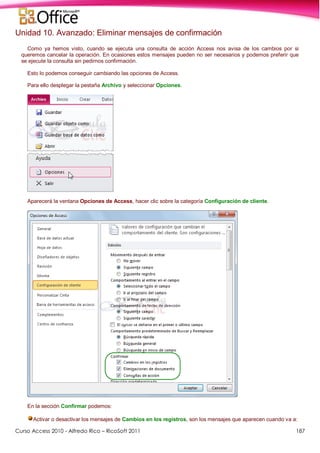 Curso Access 2010 - Alfredo Rico – RicoSoft 2011 187
Unidad 10. Avanzado: Eliminar mensajes de confirmación
Como ya hemos visto, cuando se ejecuta una consulta de acción Access nos avisa de los cambios por si
queremos cancelar la operación. En ocasiones estos mensajes pueden no ser necesarios y podemos preferir que
se ejecute la consulta sin pedirnos confirmación.
Esto lo podemos conseguir cambiando las opciones de Access.
Para ello desplegar la pestaña Archivo y seleccionar Opciones.
Aparecerá la ventana Opciones de Access, hacer clic sobre la categoría Configuración de cliente.
En la sección Confirmar podemos:
Activar o desactivar los mensajes de Cambios en los registros, son los mensajes que aparecen cuando va a:
 