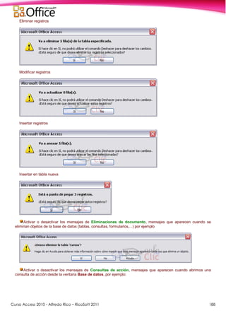 Curso Access 2010 - Alfredo Rico – RicoSoft 2011 188
Eliminar registros
Modificar registros
Insertar registros
Insertar en tabla nueva
Activar o desactivar los mensajes de Eliminaciones de documento, mensajes que aparecen cuando se
eliminan objetos de la base de datos (tablas, consultas, formularios,...) por ejemplo
Activar o desactivar los mensajes de Consultas de acción, mensajes que aparecen cuando abrimos una
consulta de acción desde la ventana Base de datos, por ejemplo:
 