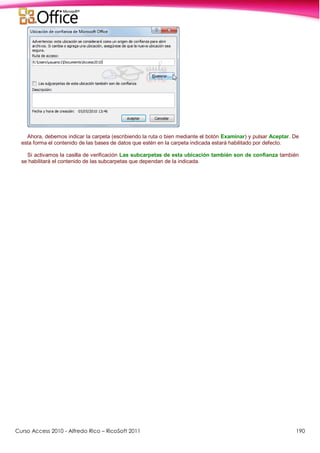 Curso Access 2010 - Alfredo Rico – RicoSoft 2011 190
Ahora, debemos indicar la carpeta (escribiendo la ruta o bien mediante el botón Examinar) y pulsar Aceptar. De
esta forma el contenido de las bases de datos que estén en la carpeta indicada estará habilitado por defecto.
Si activamos la casilla de verificación Las subcarpetas de esta ubicación también son de confianza también
se habilitará el contenido de las subcarpetas que dependan de la indicada.
 
