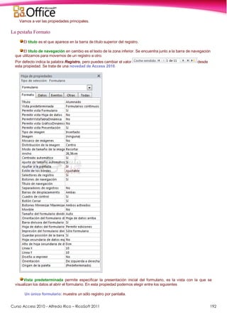 Curso Access 2010 - Alfredo Rico – RicoSoft 2011 192
Vamos a ver las propiedades principales.
La pestaña Formato
El título es el que aparece en la barra de título superior del registro.
El título de navegación en cambio es el texto de la zona inferior. Se encuentra junto a la barra de navegación
que utilizamos para movernos de un registro a otro.
Por defecto indica la palabra Registro, pero puedes cambiar el valor desde
esta propiedad. Se trata de una novedad de Access 2010.
Vista predeterminada permite especificar la presentación inicial del formulario, es la vista con la que se
visualizan los datos al abrir el formulario. En esta propiedad podemos elegir entre los siguientes
Un único formulario: muestra un sólo registro por pantalla.
 