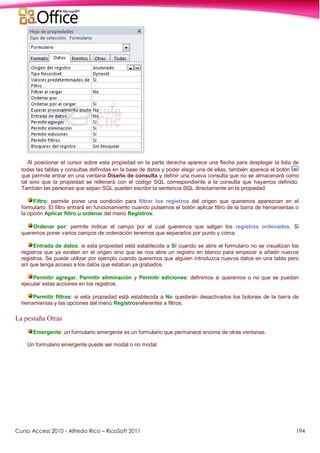 Curso Access 2010 - Alfredo Rico – RicoSoft 2011 194
Al posicionar el cursor sobre esta propiedad en la parte derecha aparece una flecha para desplegar la lista de
todas las tablas y consultas definidas en la base de datos y poder elegir una de ellas, también aparece el botón
que permite entrar en una ventana Diseño de consulta y definir una nueva consulta que no se almacenará como
tal sino que la propiedad se rellenará con el código SQL correspondiente a la consulta que hayamos definido.
También las personas que sepan SQL pueden escribir la sentencia SQL directamente en la propiedad.
Filtro: permite poner una condición para filtrar los registros del origen que queremos aparezcan en el
formulario. El filtro entrará en funcionamiento cuando pulsemos el botón aplicar filtro de la barra de herramientas o
la opción Aplicar filtro u ordenar del menú Registros.
Ordenar por: permite indicar el campo por el cual queremos que salgan los registros ordenados. Si
queremos poner varios campos de ordenación tenemos que separarlos por punto y coma.
Entrada de datos: si esta propiedad está establecida a Sí cuando se abre el formulario no se visualizan los
registros que ya existen en el origen sino que se nos abre un registro en blanco para empezar a añadir nuevos
registros. Se puede utilizar por ejemplo cuando queremos que alguien introduzca nuevos datos en una tabla pero
sin que tenga acceso a los datos que estaban ya grabados.
Permitir agregar, Permitir eliminación y Permitir ediciones: definimos si queremos o no que se puedan
ejecutar estas acciones en los registros.
Permitir filtros: si esta propiedad está establecida a No quedarán desactivados los botones de la barra de
herramientas y las opciones del menú Registrosreferentes a filtros.
La pestaña Otras
Emergente: un formulario emergente es un formulario que permanece encima de otras ventanas.
Un formulario emergente puede ser modal o no modal.
 