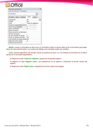 Curso Access 2010 - Alfredo Rico – RicoSoft 2011 195
- Modal: cuando un formulario se abre como un formulario modal, el usuario debe cerrar el formulario para poder
hacer clic fuera del formulario. Los cuadros de diálogo y los mensajes suelen ser modales.
- Ciclo: permite especificar qué sucede cuando se presiona la tecla TAB y el enfoque se encuentra en el último
campo de un formulario dependiente.
Si elegimos el valor Todos los registros, pasaremos al siguiente registro.
Si elegimos el valor Registro activo, nos quedaremos en el registro y volveremos al primer campo del
registro.
Si elegimos el valor Página activa, regresamos al primer campo de la página.
 