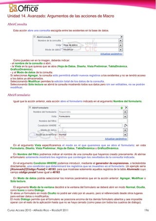 Curso Access 2010 - Alfredo Rico – RicoSoft 2011 196
Unidad 14. Avanzado: Argumentos de las acciones de Macro
AbrirConsulta
Esta acción abre una consulta escogida entre las existentes en la base de datos.
Como puedes ver en la imagen, deberás indicar:
- el nombre de la consulta a abrir,
- la Vista en la que quieras que se abra (Hoja de Datos, Diseño, Vista Preliminar, TablaDinámica,
GráficoDinámico),
- y el Modo de datos de la consulta.
Si seleccionas Agregar, la consulta sólo permitirá añadir nuevos registros a los existentes y no se tendrá acceso
a los datos ya almacenados.
Seleccionando Modificar permites la edición total de los datos de la consulta.
Seleccionando Sólo lectura se abrirá la consulta mostrando todos sus datos pero sin ser editables, no se podrán
modificar.
AbrirFormulario
Igual que la acción anterior, esta acción abre el formulario indicado en el argumento Nombre del formulario.
En el argumento Vista especificaremos el modo en el que queremos que se abra el formulario: en vista
Formulario, Diseño, Vista Preliminar, Hoja de Datos, TablaDinámica o GráficoDinámico.
En Nombre del filtro podremos indicar el nombre de una consulta que hayamos creado previamente. Al abrirse
el formulario solamente mostrará los registros que contengan los resultados de la consulta indicada.
En el argumento Condición WHERE podemos introducir, mediante el generador de expresiones, o tecleándola
directamente, una condición que determinará los registros que se muestren en el formulario. Un ejemplo sería
[Alumnado]![Código Postal] = 46183, para que mostrase solamente aquellos registros de la tabla Alumnado cuyo
campo código postal fuese igual a 46183.
En Modo de datos podrás seleccionar los mismos parámetros que en la acción anterior: Agregar, Modificar o
Sólo lectura.
El argumento Modo de la ventana decidirá si la ventana del formulario se deberá abrir en modo Normal, Oculta,
como Icono o como Diálogo.
Si abres un formulario en modo Oculto no podrá ser visto por el usuario, pero sí referenciado desde otros lugares
para extraer datos o modificarlos.
El modo Diálogo permite que el formulario se posicione encima de los demás formulario abiertos y sea imposible
operar con el resto de la aplicación hasta que no se haya cerrado (como pasa con todos los cuadros de diálogo).
 