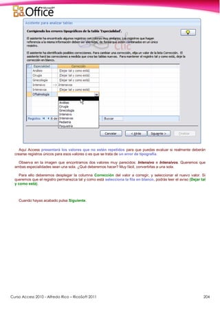 Curso Access 2010 - Alfredo Rico – RicoSoft 2011 204
Aquí Access presentará los valores que no estén repetidos para que puedas evaluar si realmente deberán
crearse registros únicos para esos valores o es que se trata de un error de tipografía.
Observa en la imagen que encontramos dos valores muy parecidos: Intensivo e Intensivos. Queremos que
ambas especialidades sean una sola. ¿Qué deberemos hacer? Muy fácil, convertirlas a una sola.
Para ello deberemos desplegar la columna Corrección del valor a corregir, y seleccionar el nuevo valor. Si
queremos que el registro permanezca tal y como está selecciona la fila en blanco, podrás leer el aviso (Dejar tal
y como está).
Cuando hayas acabado pulsa Siguiente.
 