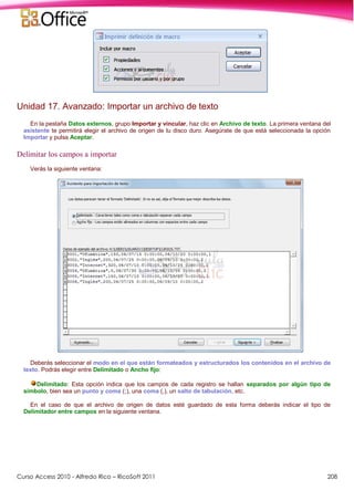 Curso Access 2010 - Alfredo Rico – RicoSoft 2011 208
Unidad 17. Avanzado: Importar un archivo de texto
En la pestaña Datos externos, grupo Importar y vincular, haz clic en Archivo de texto. La primera ventana del
asistente te permitirá elegir el archivo de origen de tu disco duro. Asegúrate de que está seleccionada la opción
Importar y pulsa Aceptar.
Delimitar los campos a importar
Verás la siguiente ventana:
Deberás seleccionar el modo en el que están formateados y estructurados los contenidos en el archivo de
texto. Podrás elegir entre Delimitado o Ancho fijo:
Delimitado: Esta opción indica que los campos de cada registro se hallan separados por algún tipo de
símbolo, bien sea un punto y coma (;), una coma (,), un salto de tabulación, etc.
En el caso de que el archivo de origen de datos esté guardado de esta forma deberás indicar el tipo de
Delimitador entre campos en la siguiente ventana.
 