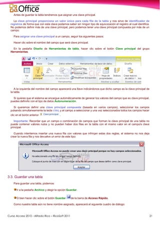Curso Access 2010 - Alfredo Rico – RicoSoft 2011 21
Antes de guardar la tabla tendremos que asignar una clave principal.
La clave principal proporciona un valor único para cada fila de la tabla y nos sirve de identificador de
registros de forma que con esta clave podamos saber sin ningún tipo de equivocación el registro al cual identifica.
No podemos definir más de una clave principal, pero podemos tener una clave principal compuesta por más de un
campo.
Para asignar una clave principal a un campo, seguir los siguientes pasos:
Hacer clic sobre el nombre del campo que será clave principal.
En la pestaña Diseño de Herramientas de tabla, hacer clic sobre el botón Clave principal del grupo
Herramientas.
A la izquierda del nombre del campo aparecerá una llave indicándonos que dicho campo es la clave principal de
la tabla.
Si quieres que el sistema se encargue automáticamente de generar los valores del campo que es clave principal,
puedes definirlo con el tipo de datos Autonumeración.
Si queremos definir una clave principal compuesta (basada en varios campos), seleccionar los campos
pulsando simultaneamente la tecla CTRL y el campo a seleccionar y una vez seleccionados todos los campos hacer
clic en el borón anterior .
Importante: Recordar que un campo o combinación de campos que forman la clave principal de una tabla no
puede contener valores nulos y no pueden haber dos filas en la tabla con el mismo valor en el campo/s clave
principal.
Cuando intentemos insertar una nueva fila con valores que infrinjan estas dos reglas, el sistema no nos deja
crear la nueva fila y nos devuelve un error de este tipo:
3.3. Guardar una tabla
Para guardar una tabla, podemos:
Ir a la pestaña Archivo y elegir la opción Guardar.
O bien hacer clic sobre el botón Guardar de la barra de Acceso Rápido.
Como nuestra tabla aún no tiene nombre asignado, aparecerá el siguiente cuadro de diálogo:
 