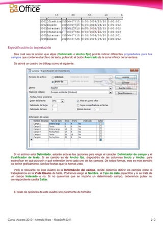 Curso Access 2010 - Alfredo Rico – RicoSoft 2011 210
Especificación de importación
Sea cual sea la opción que elijas (Delimitado o Ancho fijo) podrás indicar diferentes propiedades para los
campos que contiene el archivo de texto, pulsando el botón Avanzado de la zona inferior de la ventana.
Se abrirá un cuadro de diálogo como el siguiente:
Si el archivo está Delimitado, estarán activas las opciones para elegir el caracter Delimitador de campo y el
Cualificador de texto. Si en cambio es de Ancho fijo, dispondrás de las columnas Inicio y Ancho, para
especificar en qué posición y qué extensión tiene cada uno de los campos. De todas formas, esto es más sencillo
de definir gráficamente, con las flechas que ya hemos visto.
Pero lo relevante de este cuadro es la Información del campo, donde podemos definir los campos como si
trabajáramos en la Vista Diseño de tabla. Podremos elegir el Nombre, el Tipo de dato específico y si se trata de
un campo Indexado o no. Si no queremos que se importe un determinado campo, deberemos pulsar su
correspondiente casilla Saltar.
El resto de opciones de este cuadro son puramente de formato:
 