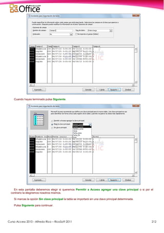 Curso Access 2010 - Alfredo Rico – RicoSoft 2011 212
Cuando hayas terminado pulsa Siguiente.
En esta pantalla deberemos elegir si queremos Permitir a Access agregar una clave principal o si por el
contrario la elegiremos nosotros mismos.
Si marcas la opción Sin clave principal la tabla se importará sin una clave principal determinada.
Pulsa Siguiente para continuar.
 