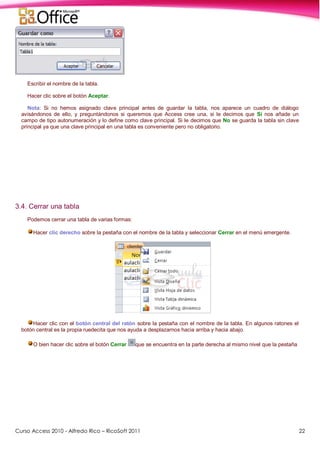 Curso Access 2010 - Alfredo Rico – RicoSoft 2011 22
Escribir el nombre de la tabla.
Hacer clic sobre el botón Aceptar.
Nota: Si no hemos asignado clave principal antes de guardar la tabla, nos aparece un cuadro de diálogo
avisándonos de ello, y preguntándonos si queremos que Access cree una, si le decimos que Sí nos añade un
campo de tipo autonumeración y lo define como clave principal. Si le decimos que No se guarda la tabla sin clave
principal ya que una clave principal en una tabla es conveniente pero no obligatorio.
3.4. Cerrar una tabla
Podemos cerrar una tabla de varias formas:
Hacer clic derecho sobre la pestaña con el nombre de la tabla y seleccionar Cerrar en el menú emergente.
Hacer clic con el botón central del ratón sobre la pestaña con el nombre de la tabla. En algunos ratones el
botón central es la propia ruedecita que nos ayuda a desplazarnos hacia arriba y hacia abajo.
O bien hacer clic sobre el botón Cerrar que se encuentra en la parte derecha al mismo nivel que la pestaña
 