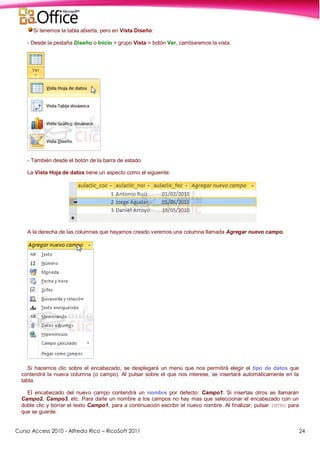 Curso Access 2010 - Alfredo Rico – RicoSoft 2011 24
Si tenemos la tabla abierta, pero en Vista Diseño:
- Desde la pestaña Diseño o Inicio > grupo Vista > botón Ver, cambiaremos la vista.
- También desde el botón de la barra de estado.
La Vista Hoja de datos tiene un aspecto como el siguiente:
A la derecha de las columnas que hayamos creado veremos una columna llamada Agregar nuevo campo.
Si hacemos clic sobre el encabezado, se desplegará un menú que nos permitirá elegir el tipo de datos que
contendrá la nueva columna (o campo). Al pulsar sobre el que nos interese, se insertará automáticamente en la
tabla.
El encabezado del nuevo campo contendrá un nombre por defecto: Campo1. Si insertas otros se llamarán
Campo2, Campo3, etc. Para darle un nombre a los campos no hay mas que seleccionar el encabezado con un
doble clic y borrar el texto Campo1, para a continuación escribir el nuevo nombre. Al finalizar, pulsar INTRO para
que se guarde.
 