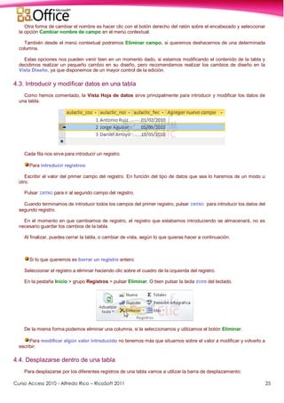 Curso Access 2010 - Alfredo Rico – RicoSoft 2011 25
Otra forma de cambiar el nombre es hacer clic con el botón derecho del ratón sobre el encabezado y seleccionar
la opción Cambiar nombre de campo en el menú contextual.
También desde el menú contextual podremos Eliminar campo, si queremos deshacernos de una determinada
columna.
Estas opciones nos pueden venir bien en un momento dado, si estamos modificando el contenido de la tabla y
decidimos realizar un pequeño cambio en su diseño, pero recomendamos realizar los cambios de diseño en la
Vista Diseño, ya que disponemos de un mayor control de la edición.
4.3. Introducir y modificar datos en una tabla
Como hemos comentado, la Vista Hoja de datos sirve principalmente para introducir y modificar los datos de
una tabla.
Cada fila nos sirve para introducir un registro.
Para introducir registros:
Escribir el valor del primer campo del registro. En función del tipo de datos que sea lo haremos de un modo u
otro.
Pulsar INTRO para ir al segundo campo del registro.
Cuando terminamos de introducir todos los campos del primer registro, pulsar INTRO para introducir los datos del
segundo registro.
En el momento en que cambiamos de registro, el registro que estabamos introduciendo se almacenará, no es
necesario guardar los cambios de la tabla.
Al finalizar, puedes cerrar la tabla, o cambiar de vista, según lo que quieras hacer a continuación.
Si lo que queremos es borrar un registro entero:
Seleccionar el registro a eliminar haciendo clic sobre el cuadro de la izquierda del registro.
En la pestaña Inicio > grupo Registros > pulsar Eliminar. O bien pulsar la tecla SUPR del teclado.
De la misma forma podemos eliminar una columna, si la seleccionamos y utilizamos el botón Eliminar.
Para modificar algún valor introducido no tenemos más que situarnos sobre el valor a modificar y volverlo a
escribir.
4.4. Desplazarse dentro de una tabla
Para desplazarse por los diferentes registros de una tabla vamos a utilizar la barra de desplazamiento:
 