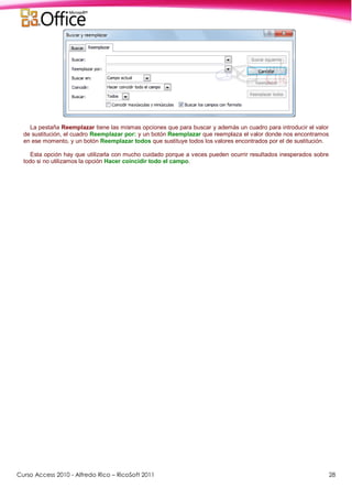 Curso Access 2010 - Alfredo Rico – RicoSoft 2011 28
La pestaña Reemplazar tiene las mismas opciones que para buscar y además un cuadro para introducir el valor
de sustitución, el cuadro Reemplazar por: y un botón Reemplazar que reemplaza el valor donde nos encontramos
en ese momento, y un botón Reemplazar todos que sustituye todos los valores encontrados por el de sustitución.
Esta opción hay que utilizarla con mucho cuidado porque a veces pueden ocurrir resultados inesperados sobre
todo si no utilizamos la opción Hacer coincidir todo el campo.
 