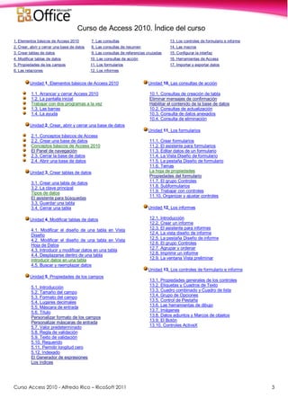 Curso Access 2010 - Alfredo Rico – RicoSoft 2011 3
Curso de Access 2010. Índice del curso
1. Elementos básicos de Access 2010 7. Las consultas 13. Los controles de formulario e informe
2. Crear, abrir y cerrar una base de datos 8. Las consultas de resumen 14. Las macros
3. Crear tablas de datos 9. Las consultas de referencias cruzadas 15. Configurar la interfaz
4. Modificar tablas de datos 10. Las consultas de acción 16. Herramientas de Access
5. Propiedades de los campos 11. Los formularios 17. Importar y exportar datos
6. Las relaciones 12. Los informes
Unidad 1. Elementos básicos de Access 2010
1.1. Arrancar y cerrar Access 2010
1.2. La pantalla inicial
Trabajar con dos programas a la vez
1.3. Las barras
1.4. La ayuda
Unidad 2. Crear, abrir y cerrar una base de datos
2.1. Conceptos básicos de Access
2.2. Crear una base de datos
Conceptos básicos de Access 2010
El Panel de navegación
2.3. Cerrar la base de datos
2.4. Abrir una base de datos
Unidad 3. Crear tablas de datos
3.1. Crear una tabla de datos
3.2. La clave principal
Tipos de datos
El asistente para búsquedas
3.3. Guardar una tabla
3.4. Cerrar una tabla
Unidad 4. Modificar tablas de datos
4.1. Modificar el diseño de una tabla en Vista
Diseño
4.2. Modificar el diseño de una tabla en Vista
Hoja de Datos
4.3. Introducir y modificar datos en una tabla
4.4. Desplazarse dentro de una tabla
Introducir datos en una tabla
4.5. Buscar y reemplazar datos
Unidad 5. Propiedades de los campos
5.1. Introducción
5.2. Tamaño del campo
5.3. Formato del campo
5.4. Lugares decimales
5.5. Máscara de entrada
5.6. Título
Personalizar formato de los campos
Personalizar máscaras de entrada
5.7. Valor predeterminado
5.8. Regla de validación
5.9. Texto de validación
5.10. Requerido
5.11. Permitir longitud cero
5.12. Indexado
El Generador de expresiones
Los índices
Unidad 10. Las consultas de acción
10.1. Consultas de creación de tabla
Eliminar mensajes de confirmación
Habilitar el contenido de la base de datos
10.2. Consultas de actualización
10.3. Consulta de datos anexados
10.4. Consulta de eliminación
Unidad 11. Los formularios
11.1. Crear formularios
11.2. El asistente para formularios
11.3. Editar datos de un formulario
11.4. La Vista Diseño de formulario
11.5. La pestaña Diseño de formulario
11.6. Temas
La hoja de propiedades
Propiedades del formulario
11.7. El grupo Controles
11.8. Subformularios
11.9. Trabajar con controles
11.10. Organizar y ajustar controles
Unidad 12. Los informes
12.1. Introducción
12.2. Crear un informe
12.3. El asistente para informes
12.4. La vista diseño de informe
12.5. La pestaña Diseño de informe
12.6. El grupo Controles
12.7. Agrupar y ordenar
12.8. Imprimir un informe
12.9. La ventana Vista preliminar
Unidad 13. Los controles de formulario e informe
13.1. Propiedades generales de los controles
13.2. Etiquetas y Cuadros de Texto
13.3. Cuadro combinado y Cuadro de lista
13.4. Grupo de Opciones
13.5. Control de Pestaña
13.6. Las herramientas de dibujo
13.7. Imágenes
13.8. Datos adjuntos y Marcos de objetos
13.9. El Botón
13.10. Controles ActiveX
 