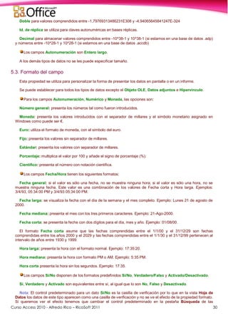 Curso Access 2010 - Alfredo Rico – RicoSoft 2011 30
Doble para valores comprendidos entre -1,79769313486231E308 y -4,94065645841247E-324
Id. de réplica se utiliza para claves autonuméricas en bases réplicas.
Decimal para almacenar valores comprendidos entre -10^38-1 y 10^38-1 (si estamos en una base de datos .adp)
y números entre -10^28-1 y 10^28-1 (si estamos en una base de datos .accdb)
Los campos Autonumeración son Entero largo.
A los demás tipos de datos no se les puede especificar tamaño.
5.3. Formato del campo
Esta propiedad se utiliza para personalizar la forma de presentar los datos en pantalla o en un informe.
Se puede establecer para todos los tipos de datos excepto el Objeto OLE, Datos adjuntos e Hipervínculo.
Para los campos Autonumeración, Numérico y Moneda, las opciones son:
Número general: presenta los números tal como fueron introducidos.
Moneda: presenta los valores introducidos con el separador de millares y el símbolo monetario asignado en
Windows como puede ser €.
Euro: utiliza el formato de moneda, con el símbolo del euro.
Fijo: presenta los valores sin separador de millares.
Estándar: presenta los valores con separador de millares.
Porcentaje: multiplica el valor por 100 y añade el signo de porcentaje (%).
Científico: presenta el número con notación científica.
Los campos Fecha/Hora tienen los siguientes formatos:
Fecha general: si el valor es sólo una fecha, no se muestra ninguna hora; si el valor es sólo una hora, no se
muestra ninguna fecha. Este valor es una combinación de los valores de Fecha corta y Hora larga. Ejemplos:
3/4/93, 05:34:00 PM y 3/4/93 05:34:00 PM.
Fecha larga: se visualiza la fecha con el día de la semana y el mes completo. Ejemplo: Lunes 21 de agosto de
2000.
Fecha mediana: presenta el mes con los tres primeros caracteres. Ejemplo: 21-Ago-2000.
Fecha corta: se presenta la fecha con dos dígitos para el día, mes y año. Ejemplo: 01/08/00.
El formato Fecha corta asume que las fechas comprendidas entre el 1/1/00 y el 31/12/29 son fechas
comprendidas entre los años 2000 y el 2029 y las fechas comprendidas entre el 1/1/30 y el 31/12/99 pertenecen al
intervalo de años entre 1930 y 1999.
Hora larga: presenta la hora con el formato normal. Ejemplo: 17:35:20.
Hora mediana: presenta la hora con formato PM o AM. Ejemplo: 5:35 PM.
Hora corta presenta la hora sin los segundos. Ejemplo: 17:35.
Los campos Sí/No disponen de los formatos predefinidos Sí/No, Verdadero/Falso y Activado/Desactivado.
Sí, Verdadero y Activado son equivalentes entre sí, al igual que lo son No, Falso y Desactivado.
Nota: El control predeterminado para un dato Sí/No es la casilla de verificación por lo que en la vista Hoja de
Datos los datos de este tipo aparecen como una casilla de verificación y no se ve el efecto de la propiedad formato.
Si queremos ver el efecto tenemos que cambiar el control predeterminado en la pestaña Búsqueda de las
 
