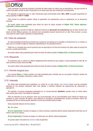 Curso Access 2010 - Alfredo Rico – RicoSoft 2011 32
Esta propiedad nos permite controlar la entrada de datos según el criterio que se especifique. Hay que escribir el
criterio que debe cumplir el valor introducido en el campo para que sea introducido correctamente.
Por ejemplo si queremos que un valor introducido esté comprendido entre 100 y 2000, se puede especificar en
esta propiedad >=100 Y <=2000.
Para formar la condición puedes utilizar el generador de expresiones como te explicamos en la secuencia
animada.
Se puede utilizar esta propiedad para todos los tipos de datos excepto el Objeto OLE, Datos adjuntos,
Calculado y Autonumeración.
Para ayudarnos a escribir la regla de validación tenemos el generador de expresiones que se abre al hacer clic
sobre el botón que aparece a la derecha de la propiedad cuando hacemos clic en ella. Para conocer un poco
más sobre él visita nuestro apéndice correspondiente.
5.9. Texto de validación
En esta propiedad escribiremos el texto que queremos nos aparezca en pantalla si introducimos en un campo un
valor que no cumple la regla de validación especificada en la propiedad anterior.
Debe ser un mensaje para que la persona que se equivoque a la hora de introducir los datos sepa el porqué de
su error y pueda solucionarlo.
Se puede utilizar esta propiedad para todos los tipos de datos excepto el Objeto OLE y el Autonumeración.
5.10. Requerido
Si queremos que un campo se rellene obligatoriamente tendremos que asignar a esta propiedad el valor Sí, en
caso contrario el valor será el de No.
Se puede utilizar esta propiedad para todos los tipos de datos excepto el Objeto OLE y el Autonumeración.
5.11. Permitir longitud cero
Los campos Memo y Texto cuentan con esta propiedad para controlar que no se puedan introducir valores de
cadena que no contengan caracteres o estén vacíos.
5.12. Indexado
Se utiliza esta propiedad para establecer un índice de un solo campo. Los índices hacen que las consultas
basadas en los campos indexados sean más rápidas, y también aceleran las operaciones de ordenación y
agrupación.
Por ejemplo, si buscas empleados basándose en un campo llamado Apellidos, puedes crear un índice sobre
este campo para hacer más rápida la búsqueda.
Pero el indexado no es la panacea, tiene sus inconvenientes. No es recomendable crear índices en tablas que
contiene un gran volumen de datos y que además se actualizan constantemente, porque el proceso interno de
actualización de los índices puede ralentizar mucho las consultas sobre la tabla.
Esta propiedad dispone de tres valores:
No: Sin índice.
Sí (con duplicados): Cuando se asigna un índice al campo y además admite valores duplicados (dos filas con el
mismo valor en el campo).
Sí (sin duplicados): Cuando se asigna un índice pero sin admitir valores duplicados.
Si quieres saber más sobre los índices visita el apéndice.
 
