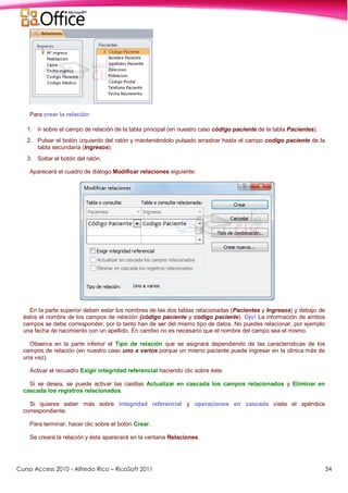Curso Access 2010 - Alfredo Rico – RicoSoft 2011 34
Para crear la relación:
1. Ir sobre el campo de relación de la tabla principal (en nuestro caso código paciente de la tabla Pacientes).
2. Pulsar el botón izquierdo del ratón y manteniéndolo pulsado arrastrar hasta el campo codigo paciente de la
tabla secundaria (Ingresos).
3. Soltar el botón del ratón.
Aparecerá el cuadro de diálogo Modificar relaciones siguiente:
En la parte superior deben estar los nombres de las dos tablas relacionadas (Pacientes y Ingresos) y debajo de
éstos el nombre de los campos de relación (código paciente y codigo paciente). Ojo! La información de ambos
campos se debe corresponder, por lo tanto han de ser del mismo tipo de datos. No puedes relacionar, por ejemplo
una fecha de nacimiento con un apellido. En cambio no es necesario que el nombre del campo sea el mismo.
Observa en la parte inferior el Tipo de relación que se asignará dependiendo de las características de los
campos de relación (en nuestro caso uno a varios porque un mismo paciente puede ingresar en la clínica más de
una vez).
Activar el recuadro Exigir integridad referencial haciendo clic sobre éste.
Si se desea, se puede activar las casillas Actualizar en cascada los campos relacionados y Eliminar en
cascada los registros relacionados.
Si quieres saber más sobre integridad referencial y operaciones en cascada visita el apéndice
correspondiente.
Para terminar, hacer clic sobre el botón Crear.
Se creará la relación y ésta aparecerá en la ventana Relaciones.
 