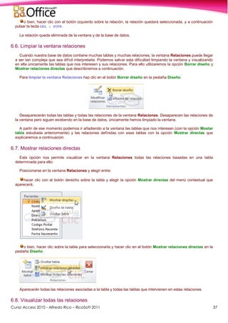 Curso Access 2010 - Alfredo Rico – RicoSoft 2011 37
o bien, hacer clic con el botón izquierdo sobre la relación, la relación quedará seleccionada, y a continuación
pulsar la tecla DEL o SUPR.
La relación queda eliminada de la ventana y de la base de datos.
6.6. Limpiar la ventana relaciones
Cuando nuestra base de datos contiene muchas tablas y muchas relaciones, la ventana Relaciones puede llegar
a ser tan compleja que sea difícil interpretarla. Podemos salvar esta dificultad limpiando la ventana y visualizando
en ella únicamente las tablas que nos interesen y sus relaciones. Para ello utilizaremos la opción Borrar diseño y
Mostrar relaciones directas que describiremos a continuación.
Para limpiar la ventana Relaciones haz clic en el botón Borrar diseño en la pestaña Diseño:
Desaparecerán todas las tablas y todas las relaciones de la ventana Relaciones. Desaparecen las relaciones de
la ventana pero siguen existiendo en la base de datos, únicamente hemos limpiado la ventana.
A partir de ese momento podemos ir añadiendo a la ventana las tablas que nos interesan (con la opción Mostar
tabla estudiada anteriormente) y las relaciones definidas con esas tablas con la opción Mostrar directas que
explicaremos a continuación.
6.7. Mostrar relaciones directas
Esta opción nos permite visualizar en la ventana Relaciones todas las relaciones basadas en una tabla
determinada para ello:
Posicionarse en la ventana Relaciones y elegir entre:
hacer clic con el botón derecho sobre la tabla y elegir la opción Mostrar directas del menú contextual que
aparecerá,
o bien, hacer clic sobre la tabla para seleccionarla y hacer clic en el botón Mostrar relaciones directas en la
pestaña Diseño.
Aparecerán todas las relaciones asociadas a la tabla y todas las tablas que intervienen en estas relaciones.
6.8. Visualizar todas las relaciones
 