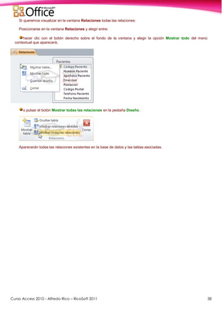Curso Access 2010 - Alfredo Rico – RicoSoft 2011 38
Si queremos visualizar en la ventana Relaciones todas las relaciones:
Posicionarse en la ventana Relaciones y elegir entre:
hacer clic con el botón derecho sobre el fondo de la ventana y elegir la opción Mostrar todo del menú
contextual que aparecerá,
o pulsar el botón Mostrar todas las relaciones en la pestaña Diseño.
Aparecerán todas las relaciones existentes en la base de datos y las tablas asociadas.
 