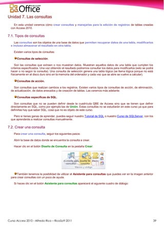 Curso Access 2010 - Alfredo Rico – RicoSoft 2011 39
Unidad 7. Las consultas
En esta unidad veremos cómo crear consultas y manejarlas para la edición de registros de tablas creadas
con Access 2010.
7.1. Tipos de consultas
Las consultas son los objetos de una base de datos que permiten recuperar datos de una tabla, modificarlos
e incluso almacenar el resultado en otra tabla.
Existen varios tipos de consultas:
Consultas de selección.
Son las consultas que extraen o nos muestran datos. Muestran aquellos datos de una tabla que cumplen los
criterios especificados. Una vez obtenido el resultado podremos consultar los datos para modificarlos (esto se podrá
hacer o no según la consulta). Una consulta de selección genera una tabla lógica (se llama lógica porque no está
físicamente en el disco duro sino en la memoria del ordenador y cada vez que se abre se vuelve a calcular).
Consultas de acción.
Son consultas que realizan cambios a los registros. Existen varios tipos de consultas de acción, de eliminación,
de actualización, de datos anexados y de creación de tablas. Las veremos más adelante.
Consultas específicas de SQL.
Son consultas que no se pueden definir desde la cuadrícula QBE de Access sino que se tienen que definir
directamente en SQL, como por ejemplo las de Unión. Estas consultas no se estudiarán en este curso ya que para
definirlas hay que saber SQL, cosa que no es objeto de este curso.
Pero si tienes ganas de aprender, puedes seguir nuestro Tutorial de SQL o nuestro Curso de SQLServer, con los
que aprenderás a realizar consultas manualmente.
7.2. Crear una consulta
Para crear una consulta, seguir los siguientes pasos:
Abrir la base de datos donde se encuentra la consulta a crear.
Hacer clic en el botón Diseño de Consulta en la pestaña Crear:
También tenemos la posibilidad de utilizar el Asistente para consultas que puedes ver en la imagen anterior
para crear consultas con un poco de ayuda.
Si haces clic en el botón Asistente para consultas aparecerá el siguiente cuadro de diálogo:
 