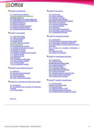 Curso Access 2010 - Alfredo Rico – RicoSoft 2011 4
Unidad 6. Las relaciones
6.1. Crear la primera relación
Conceptos básicos sobre relaciones
Integridad referencial
6.2. Añadir tablas a la ventana Relaciones
6.3. Quitar tablas de la ventana Relaciones
6.4. Modificar relaciones
6.5. Eliminar relaciones
6.6. Limpiar la ventana relaciones
6.7. Mostrar relaciones directas
6.8. Visualizar todas las relaciones
Unidad 7. Las consultas
7.1. Tipos de consultas
7.2. Crear una consulta
7.3. La Vista Diseño
7.4. Añadir campos
7.5. Definir campos calculados
Formar expresiones
7.6. Encabezados de columna
7.7. Cambiar el orden de los campos
7.8. Guardar la consulta
7.9. Ejecutar la consulta
7.10. Modificar el diseño de una consulta
7.11. Ordenar las filas
7.12. Seleccionar filas
Las condiciones
7.13. Consultas con parámetros
7.14. Las consultas multitabla
7.15. Combinar tablas
7.16. La composición externa
Unidad 8. Las consultas de resumen
8.1. Definición
8.2. Las funciones de agregado
8.3. Agrupar registros
8.4. Incluir expresiones
8.5. Incluir criterios de búsqueda
Unidad 9. Las consultas de referencias cruzadas
9.1. Introducción
9.2. El asistente para consultas de referencias
cruzadas
9.3. La Vista Diseño
Unidad 14. Las macros
14.1. Introducción
14.2. Crear una Macro
14.3. Ejecutar una macro
14.4. Acciones más utilizadas
Argumentos de las acciones de Macro
14.5. El flujo del programa
14.6. Acciones condicionadas
14.7. Grupos de Macros
14.8. Submacros
14.9. Crear bucles de repetición
14.10. AutoKeys o atajos de teclado
14.11. Depuración de errores
Unidad 15. Configurar la interfaz
15.1. Introducción
15.2. Personalizar la barra de acceso rápido
15.3. Personalizar el panel de navegación
15.4. Personalizar un entorno para los usuarios
de la base
15.5. Formas de visualizar formularios e
informes
15.6. Panel de control
15.7. Cifrar con contraseña
Unidad 16. Herramientas de Access
16.1. Introducción
16.2. Analizar Tablas
El asistente para analizar tablas
16.3. Analizar Rendimiento
16.4. El Documentador
16.5. Compactar y Reparar
Las pestañas del Documentador
16.6. Copia de seguridad
16.7. Guardar la base en otros formatos
16.8. Generar base no modificable
16.9. Configuración del cliente
Unidad 17. Importar y exportar datos
17.1. Importar datos
Importar un archivo de texto
17.2. Exportar Datos
17.3. Exportar a Word y Excel
17.4. Obtener datos por vinculación
17.5. El Administrador de tablas vinculadas
Apéndices
 