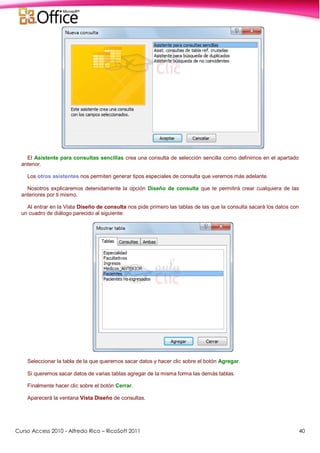Curso Access 2010 - Alfredo Rico – RicoSoft 2011 40
El Asistente para consultas sencillas crea una consulta de selección sencilla como definimos en el apartado
anterior.
Los otros asistentes nos permiten generar tipos especiales de consulta que veremos más adelante.
Nosotros explicaremos detenidamente la opción Diseño de consulta que te permitirá crear cualquiera de las
anteriores por ti mismo.
Al entrar en la Vista Diseño de consulta nos pide primero las tablas de las que la consulta sacará los datos con
un cuadro de diálogo parecido al siguiente:
Seleccionar la tabla de la que queremos sacar datos y hacer clic sobre el botón Agregar.
Si queremos sacar datos de varias tablas agregar de la misma forma las demás tablas.
Finalmente hacer clic sobre el botón Cerrar.
Aparecerá la ventana Vista Diseño de consultas.
 