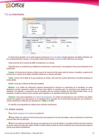 Curso Access 2010 - Alfredo Rico – RicoSoft 2011 41
7.3. La Vista Diseño
Si observas la pantalla, en la parte superior tenemos la zona de tablas donde aparecen las tablas añadidas con
sus correspondientes campos, y en la parte inferior denominada cuadrícula QBE definimos la consulta.
Cada columna de la cuadrícula QBE corresponde a un campo.
Cada fila tiene un propósito que detallamos brevemente a continuación, más adelante iremos profundizando en la
explicación:
Campo: ahí ponemos el campo a utilizar que en la mayoría de los casos será el campo a visualizar, puede ser el
nombre de un campo de la tabla y también puede ser un campo calculado.
Tabla: nombre de la tabla de la que sacamos el campo. Nos será útil cuando definamos consultas basadas en
varias tablas.
Orden: sirve para ordenar las filas del resultado.
Mostrar: si la casilla de verificación aparece desactivada la columna no aparecerá en el resultado, se suele
desactivar cuando queremos utilizar el campo para definir la consulta pero no queremos que aparezca en el
resultado. Por ejemplo, si queremos que se muestren sólo los coches vendidos de una determinada marca, no es
necesario mostrar el campo marca, porque sería repetitivo y no aportaría información adicional.
Criterios: sirve para especificar un criterio de búsqueda. Un criterio de búsqueda es una condición que deben
cumplir los registros que aparecerán en el resultado de la consulta. Por lo tanto está formado por una condición o
varias condiciones unidas por los operadores Y (AND) y O (OR).
O: esta fila y las siguientes se utilizan para combinar condiciones.
7.4. Añadir campos
Para añadir campos a la cuadrícula podemos:
Hacer doble clic sobre el nombre del campo que aparece en la zona de tablas, este se colocará en la primera
columna libre de la cuadrícula.
Hacer clic sobre el nombre del campo que aparece en la zona de tablas y sin soltar el botón del ratón arrastrar
el campo sobre la cuadrícula, soltar el botón cuando estemos sobre la columna delante de la cual queremos dejar el
campo que estamos añadiendo.
 