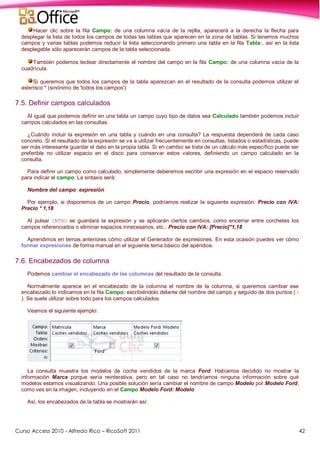 Curso Access 2010 - Alfredo Rico – RicoSoft 2011 42
Hacer clic sobre la fila Campo: de una columna vacía de la rejilla, aparecerá a la derecha la flecha para
desplegar la lista de todos los campos de todas las tablas que aparecen en la zona de tablas. Si tenemos muchos
campos y varias tablas podemos reducir la lista seleccionando primero una tabla en la fila Tabla:, así en la lista
desplegable sólo aparecerán campos de la tabla seleccionada.
También podemos teclear directamente el nombre del campo en la fila Campo: de una columna vacía de la
cuadrícula.
Si queremos que todos los campos de la tabla aparezcan en el resultado de la consulta podemos utilizar el
asterisco * (sinónimo de 'todos los campos').
7.5. Definir campos calculados
Al igual que podemos definir en una tabla un campo cuyo tipo de datos sea Calculado también podemos incluir
campos calculados en las consultas.
¿Cuándo incluir la expresión en una tabla y cuándo en una consulta? La respuesta dependerá de cada caso
concreto. Si el resultado de la expresión se va a utilizar frecuentemente en consultas, listados o estadísticas, puede
ser más interesante guardar el dato en la propia tabla. Si en cambio se trata de un cálculo más específico puede ser
preferible no utilizar espacio en el disco para conservar estos valores, definiendo un campo calculado en la
consulta.
Para definir un campo como calculado, simplemente deberemos escribir una expresión en el espacio reservado
para indicar el campo. La sintaxis será:
Nombre del campo: expresión
Por ejemplo, si disponemos de un campo Precio, podríamos realizar la siguiente expresión: Precio con IVA:
Precio * 1,18
Al pulsar INTRO se guardará la expresión y se aplicarán ciertos cambios, como encerrar entre corchetes los
campos referenciados o eliminar espacios innecesarios, etc.: Precio con IVA: [Precio]*1,18
Aprendimos en temas anteriores cómo utilizar el Generador de expresiones. En esta ocasión puedes ver cómo
formar expresiones de forma manual en el siguiente tema básico del apéndice.
7.6. Encabezados de columna
Podemos cambiar el encabezado de las columnas del resultado de la consulta.
Normalmente aparece en el encabezado de la columna el nombre de la columna, si queremos cambiar ese
encabezado lo indicamos en la fila Campo: escribiéndolo delante del nombre del campo y seguido de dos puntos ( :
). Se suele utilizar sobre todo para los campos calculados.
Veamos el siguiente ejemplo:
La consulta muestra los modelos de coche vendidos de la marca Ford. Habíamos decidido no mostrar la
información Marca porque sería reinterativa, pero en tal caso no tendríamos ninguna información sobre qué
modelos estamos visualizando. Una posible solución sería cambiar el nombre de campo Modelo por Modelo Ford,
como ves en la imagen, incluyendo en el Campo Modelo Ford: Modelo
Así, los encabezados de la tabla se mostrarán así:
 