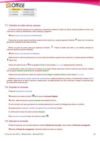 Curso Access 2010 - Alfredo Rico – RicoSoft 2011 43
7.7. Cambiar el orden de los campos
Si hemos incluido campos en la cuadrícula y queremos cambiar el orden de estos campos podemos mover una
columna (o varias) arrastrándola o bien cortando y pegando.
Para mover una columna arrastrándola:
Posicionar el cursor sobre el extremo superior de la columna y cuando aparece la flecha hacer clic, la columna
aparecerá resaltada (está seleccionada).
Mover un poco el cursor para que aparezca la flecha . Pulsar el botón del ratón y sin soltarlo arrastrar la
columna hasta la posición deseada.
Para mover una columna cortándola:
Seleccionar la columna (posicionar el cursor sobre el extremo superior de la columna y cuando aparece la flecha
hacer clic).
Hacer clic sobre el icono en la pestaña Inicio (o bien teclear Ctrl+X), desaparecerá la columna.
A continuación crear una columna en blanco en el lugar donde queremos mover la columna que hemos cortado
con la opción Insertar Columnas de la pestaña Diseño.
Seleccionar esa columna y hacer clic sobre el icono Pegar la pestaña Inicio (o bien teclear Ctrl+V).
Podemos seleccionar varias columnas consecutivas seleccionando la primera y manteniendo la tecla MAYÚS
pulsada, seleccionar la última columna a seleccionar, se seleccionarán las dos columnas y todas la columnas que
se encuentren entre las dos.
7.8. Guardar la consulta
Podemos Guardar la consulta
haciendo clic sobre el botón de la barra de Acceso Rápido,
o bien, seleccionando la opción Guardar dla pestaña Archivo .
Si es la primera vez que guardamos la consulta aparecerá el cuadro de diálogo para darle un nombre.
Se puede poner cualquier nombre excepto el de una tabla ya creada.
A continuación hacer clic sobre el botón Aceptar.
Para cerrar la consulta hacer clic sobre su botón .
7.9. Ejecutar la consulta
Podemos ejecutar una consulta desde la ventana Diseño de consulta o bien desde el Panel de navegación.
Desde el Panel de navegación, haciendo doble clic sobre su nombre.
 