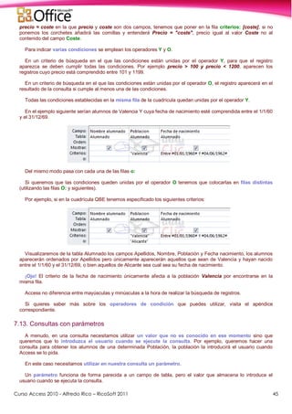 Curso Access 2010 - Alfredo Rico – RicoSoft 2011 45
precio = coste en la que precio y coste son dos campos, tenemos que poner en la fila criterios: [coste], si no
ponemos los corchetes añadirá las comillas y entenderá Precio = "coste", precio igual al valor Coste no al
contenido del campo Coste.
Para indicar varias condiciones se emplean los operadores Y y O.
En un criterio de búsqueda en el que las condiciones están unidas por el operador Y, para que el registro
aparezca se deben cumplir todas las condiciones. Por ejemplo precio > 100 y precio < 1200, aparecen los
registros cuyo precio está comprendido entre 101 y 1199.
En un criterio de búsqueda en el que las condiciones están unidas por el operador O, el registro aparecerá en el
resultado de la consulta si cumple al menos una de las condiciones.
Todas las condiciones establecidas en la misma fila de la cuadrícula quedan unidas por el operador Y.
En el ejemplo siguiente serían alumnos de Valencia Y cuya fecha de nacimiento esté comprendida entre el 1/1/60
y el 31/12/69.
Del mismo modo pasa con cada una de las filas o:
Si queremos que las condiciones queden unidas por el operador O tenemos que colocarlas en filas distintas
(utilizando las filas O: y siguientes).
Por ejemplo, si en la cuadrícula QBE tenemos especificado los siguientes criterios:
Visualizaremos de la tabla Alumnado los campos Apellidos, Nombre, Población y Fecha nacimiento, los alumnos
aparecerán ordenados por Apellidos pero únicamente aparecerán aquellos que sean de Valencia y hayan nacido
entre el 1/1/60 y el 31/12/69, o bien aquellos de Alicante sea cual sea su fecha de nacimiento.
¡Ojo! El criterio de la fecha de nacimiento únicamente afecta a la población Valencia por encontrarse en la
misma fila.
Access no diferencia entre mayúsculas y minúsculas a la hora de realizar la búsqueda de registros.
Si quieres saber más sobre los operadores de condición que puedes utilizar, visita el apéndice
correspondiente.
7.13. Consultas con parámetros
A menudo, en una consulta necesitamos utilizar un valor que no es conocido en ese momento sino que
queremos que lo introduzca el usuario cuando se ejecute la consulta. Por ejemplo, queremos hacer una
consulta para obtener los alumnos de una determinada Población, la población la introducirá el usuario cuando
Access se lo pida.
En este caso necesitamos utilizar en nuestra consulta un parámetro.
Un parámetro funciona de forma parecida a un campo de tabla, pero el valor que almacena lo introduce el
usuario cuando se ejecuta la consulta.
 