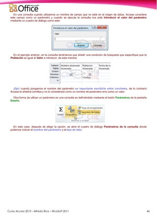 Curso Access 2010 - Alfredo Rico – RicoSoft 2011 46
En una consulta cuando utilizamos un nombre de campo que no está en el origen de datos, Access considera
este campo como un parámetro y cuando se ejecuta la consulta nos pide Introducir el valor del parámetro
mediante un cuadro de diálogo como este:
En el ejemplo anterior, en la consulta tendríamos que añadir una condición de búsqueda que especifique que la
Población es igual al Valor a introducir, de esta manera:
¡Ojo! cuando pongamos el nombre del parámetro es importante escribirlo entre corchetes, de lo contrario
Access le añadirá comillas y no lo considerará como un nombre de parámetro sino como un valor.
Otra forma de utilizar un parámetro en una consulta es definiéndolo mediante el botón Parámetros de la pestaña
Diseño.
En este caso, después de elegir la opción, se abre el cuadro de diálogo Parámetros de la consulta donde
podemos indicar el nombre del parámetro y el tipo de dato.
 