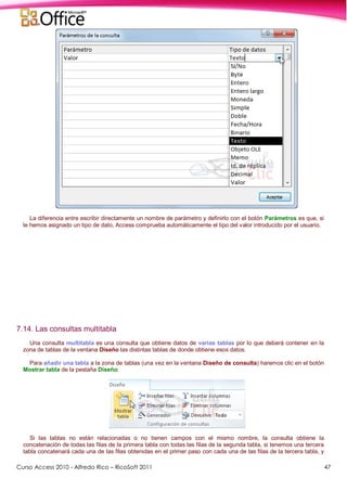 Curso Access 2010 - Alfredo Rico – RicoSoft 2011 47
La diferencia entre escribir directamente un nombre de parámetro y definirlo con el botón Parámetros es que, si
le hemos asignado un tipo de dato, Access comprueba automáticamente el tipo del valor introducido por el usuario.
7.14. Las consultas multitabla
Una consulta multitabla es una consulta que obtiene datos de varias tablas por lo que deberá contener en la
zona de tablas de la ventana Diseño las distintas tablas de donde obtiene esos datos.
Para añadir una tabla a la zona de tablas (una vez en la ventana Diseño de consulta) haremos clic en el botón
Mostrar tabla de la pestaña Diseño:
Si las tablas no están relacionadas o no tienen campos con el mismo nombre, la consulta obtiene la
concatenación de todas las filas de la primera tabla con todas las filas de la segunda tabla, si tenemos una tercera
tabla concatenará cada una de las filas obtenidas en el primer paso con cada una de las filas de la tercera tabla, y
 