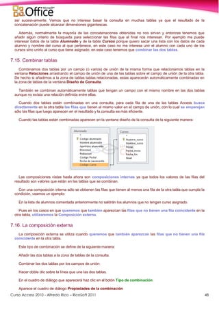 Curso Access 2010 - Alfredo Rico – RicoSoft 2011 48
así sucesivamente. Vemos que no interesa basar la consulta en muchas tablas ya que el resultado de la
concatenación puede alcanzar dimensiones gigantescas.
Además, normalmente la mayoría de las concatenaciones obtenidas no nos sirven y entonces tenemos que
añadir algún criterio de búsqueda para seleccionar las filas que al final nos interesan. Por ejemplo me puede
interesar datos de la tabla Alumnado y de la tabla Cursos porque quiero sacar una lista con los datos de cada
alumno y nombre del curso al que pertenece, en este caso no me interesa unir el alumno con cada uno de los
cursos sino unirlo al curso que tiene asignado; en este caso tenemos que combinar las dos tablas.
7.15. Combinar tablas
Combinamos dos tablas por un campo (o varios) de unión de la misma forma que relacionamos tablas en la
ventana Relaciones arrastrando el campo de unión de una de las tablas sobre el campo de unión de la otra tabla.
De hecho si añadimos a la zona de tablas tablas relacionadas, estas aparecerán automáticamente combinadas en
la zona de tablas de la ventana Diseño de Consulta.
También se combinan automáticamente tablas que tengan un campo con el mismo nombre en las dos tablas
aunque no exista una relación definida entre ellas.
Cuando dos tablas están combinadas en una consulta, para cada fila de una de las tablas Access busca
directamente en la otra tabla las filas que tienen el mismo valor en el campo de unión, con lo cual se emparejan
sólo las filas que luego aparecen en el resultado y la consulta es más eficiente.
Cuando las tablas están combinadas aparecen en la ventana diseño de la consulta de la siguiente manera:
Las composiciones vistas hasta ahora son composiciones internas ya que todos los valores de las filas del
resultado son valores que están en las tablas que se combinan.
Con una composición interna sólo se obtienen las filas que tienen al menos una fila de la otra tabla que cumpla la
condición, veamos un ejemplo:
En la lista de alumnos comentada anteriormente no saldrán los alumnos que no tengan curso asignado.
Pues en los casos en que queremos que también aparezcan las filas que no tienen una fila coincidente en la
otra tabla, utilizaremos la Composición externa.
7.16. La composición externa
La composición externa se utiliza cuando queremos que también aparezcan las filas que no tienen una fila
coincidente en la otra tabla.
Este tipo de combinación se define de la siguiente manera:
Añadir las dos tablas a la zona de tablas de la consulta.
Combinar las dos tablas por los campos de unión:
Hacer doble clic sobre la línea que une las dos tablas.
En el cuadro de diálogo que aparecerá haz clic en el botón Tipo de combinación.
Aparece el cuadro de diálogo Propiedades de la combinación
 