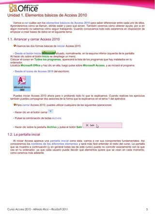 Curso Access 2010 - Alfredo Rico – RicoSoft 2011 5
Unidad 1. Elementos básicos de Access 2010
Vamos a ver cuáles son los elementos básicos de Access 2010 para saber diferenciar entre cada uno de ellos.
Aprenderemos cómo se llaman, dónde están y para qué sirven. También veremos cómo obtener ayuda, por si en
algún momento no sabemos cómo seguir trabajando. Cuando conozcamos todo esto estaremos en disposición de
empezar a crear bases de datos en el siguiente tema.
1.1. Arrancar y cerrar Access 2010
Veamos las dos formas básicas de iniciar Access 2010.
- Desde el botón Inicio situado, normalmente, en la esquina inferior izquierda de la pantalla.
Al hacer clic sobre el botón Inicio se despliega un menú.
Colocar el cursor en Todos los programas, aparecerá la lista de los programas que hay instalados en tu
ordenador.
Localiza Microsoft Office y haz clic en ella, luego pulsa sobre Microsoft Access, y se iniciará el programa.
- Desde el icono de Access 2010 del escritorio.
Puedes iniciar Access 2010 ahora para ir probando todo lo que te explicamos. Cuando realices los ejercicios
también puedes compaginar dos sesiones de la forma que te explicamos en el tema 1 del apéndice.
Para cerrar Access 2010, puedes utilizar cualquiera de las siguientes operaciones:
- Hacer clic en el botón cerrar
- Pulsar la combinación de teclas ALT+F4.
- Hacer clic sobre la pestaña Archivo y pulsa el botón Salir .
1.2. La pantalla inicial
Al iniciar Access aparece una pantalla inicial como ésta, vamos a ver sus componentes fundamentales. Así
conoceremos los nombres de los diferentes elementos y será más fácil entender el resto del curso. La pantalla
que se muestra a continuación (y en general todas las de este curso) puede no coincidir exactamente con la que
ves en tu ordenador, ya que cada usuario puede decidir qué elementos quiere que se vean en cada momento,
como veremos más adelante.
 