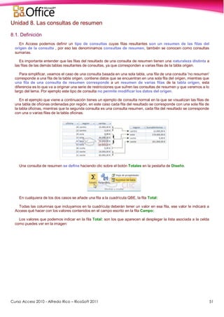Curso Access 2010 - Alfredo Rico – RicoSoft 2011 51
Unidad 8. Las consultas de resumen
8.1. Definición
En Access podemos definir un tipo de consultas cuyas filas resultantes son un resumen de las filas del
origen de la consulta , por eso las denominamos consultas de resumen, también se conocen como consultas
sumarias.
Es importante entender que las filas del resultado de una consulta de resumen tienen una naturaleza distinta a
las filas de las demás tablas resultantes de consultas, ya que corresponden a varias filas de la tabla origen.
Para simplificar, veamos el caso de una consulta basada en una sola tabla, una fila de una consulta 'no resumen'
corresponde a una fila de la tabla origen, contiene datos que se encuentran en una sola fila del origen, mientras que
una fila de una consulta de resumen corresponde a un resumen de varias filas de la tabla origen, esta
diferencia es lo que va a originar una serie de restricciones que sufren las consultas de resumen y que veremos a lo
largo del tema. Por ejemplo este tipo de consulta no permite modificar los datos del origen.
En el ejemplo que viene a continuación tienes un ejemplo de consulta normal en la que se visualizan las filas de
una tabla de oficinas ordenadas por región, en este caso cada fila del resultado se corresponde con una sola fila de
la tabla oficinas, mientras que la segunda consulta es una consulta resumen, cada fila del resultado se corresponde
con una o varias filas de la tabla oficinas.
Una consulta de resumen se define haciendo clic sobre el botón Totales en la pestaña de Diseño.
En cualquiera de los dos casos se añade una fila a la cuadrícula QBE, la fila Total:
Todas las columnas que incluyamos en la cuadrícula deberán tener un valor en esa fila, ese valor le indicará a
Access qué hacer con los valores contenidos en el campo escrito en la fila Campo:
Los valores que podemos indicar en la fila Total: son los que aparecen al desplegar la lista asociada a la celda
como puedes ver en la imagen:
 