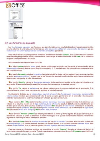 Curso Access 2010 - Alfredo Rico – RicoSoft 2011 52
8.2. Las funciones de agregado
Las funciones de agregado son funciones que permiten obtener un resultado basado en los valores contenidos
en una columna de una tabla, son funciones que sólo se pueden utilizar en una consulta de resumen ya que
obtienen un 'resumen' de los valores contenidos en las filas de la tabla.
Para utilizar estas funciones podemos escribirlas directamente en la fila Campo: de la cuadrícula como veremos
más adelante pero podemos utilizar una forma más cómoda que es seleccionando en la fila Total: de la cuadrícula
la opción correspondiente a la función.
A continuación describiremos esas opciones.
La opción Suma calcula la suma de los valores indicados en el campo. Los datos que se suman deben ser de
tipo numérico (entero, decimal, coma flotante o monetario...). El resultado será del mismo tipo aunque puede tener
una precisión mayor.
La opción Promedio calcula el promedio (la media aritmética) de los valores contenidos en el campo, también
se aplica a datos numéricos, y en este caso el tipo de dato del resultado puede cambiar según las necesidades del
sistema para representar el valor del resultado.
La opción DesvEst calcula la desviación estándar de los valores contenidos en la columna indicada en el
argumento. Si la consulta base (el origen) tiene menos de dos registros, el resultado es nulo.
La opción Var calcula la varianza de los valores contenidos en la columna indicada en el argumento. Si la
consulta base (el origen) tiene menos de dos registros, el resultado es nulo.
Es interesante destacar que el valor nulo no equivale al valor 0, las funciones de resumen no consideran los
valores nulos mientras que consideran el valor 0 como un valor, por lo tanto en el promedio y la desviación
estándar los resultados no serán los mismos con valores 0 que con valores nulos.
Las opciones Mín y Max determinan los valores menores y mayores respectivamente de la columna. Los
valores de la columna pueden ser de tipo numérico, texto o fecha. El resultado de la función tendrá el mismo tipo
de dato que la columna. Si la columna es de tipo numérico Mín devuelve el valor menor contenido en la columna,
si la columna es de tipo texto Mín devuelve el primer valor en orden alfabético, y si la columna es de tipo fecha,
Mín devuelve la fecha más antigua y Max la fecha más posterior.
Las opciones Primero y Último se utilizan para obtener el primer y último registro del grupo sobre el que se
realizan los cálculos. El orden lo determina el orden cronológico en el que se escribieron los registros. Ordenar los
registros no tiene ningún efecto sobre estas opciones.
La opción Cuenta cuenta el número de valores que hay en la columna, los datos de la columna pueden ser
de cualquier tipo, y la función siempre devuelve un número entero. Si la columna contiene valores nulos esos
valores no se cuentan, si en la columna aparece un valor repetido, lo cuenta varias veces.
Para que cuente en número de registros hay que utilizar la función Cuenta(*) devuelve el número de filas por lo
tanto contará también los valores nulos. En este caso tenemos que seleccionar la opción Expresión y escribirlo así:
 