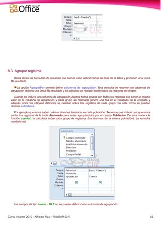 Curso Access 2010 - Alfredo Rico – RicoSoft 2011 53
8.3. Agrupar registros
Hasta ahora las consultas de resumen que hemos visto utilizan todas las filas de la tabla y producen una única
fila resultado.
La opción AgruparPor permite definir columnas de agrupación. Una consulta de resumen sin columnas de
agrupación obtiene una única fila resultado y los cálculos se realizan sobre todos los registros del origen.
Cuando se incluye una columna de agrupación Access forma grupos con todos los registros que tienen el mismo
valor en la columna de agrupación y cada grupo así formado genera una fila en el resultado de la consulta y
además todos los cálculos definidos se realizan sobre los registros de cada grupo. De esta forma se pueden
obtener subtotales.
Por ejemplo queremos saber cuántos alumnos tenemos en cada población. Tenemos que indicar que queremos
contar los registros de la tabla Alumnado pero antes agrupándolos por el campo Poblacion. De esta manera la
función cuenta() la calculará sobre cada grupo de registros (los alumnos de la misma población). La consulta
quedaría así:
Los campos de tipo memo u OLE no se pueden definir como columnas de agrupación.
 